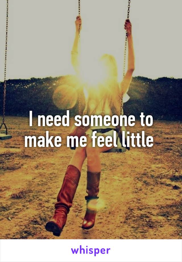 I need someone to make me feel little 