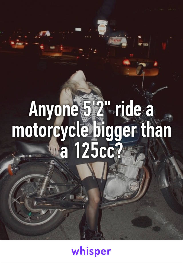 Anyone 5'2" ride a motorcycle bigger than a 125cc?