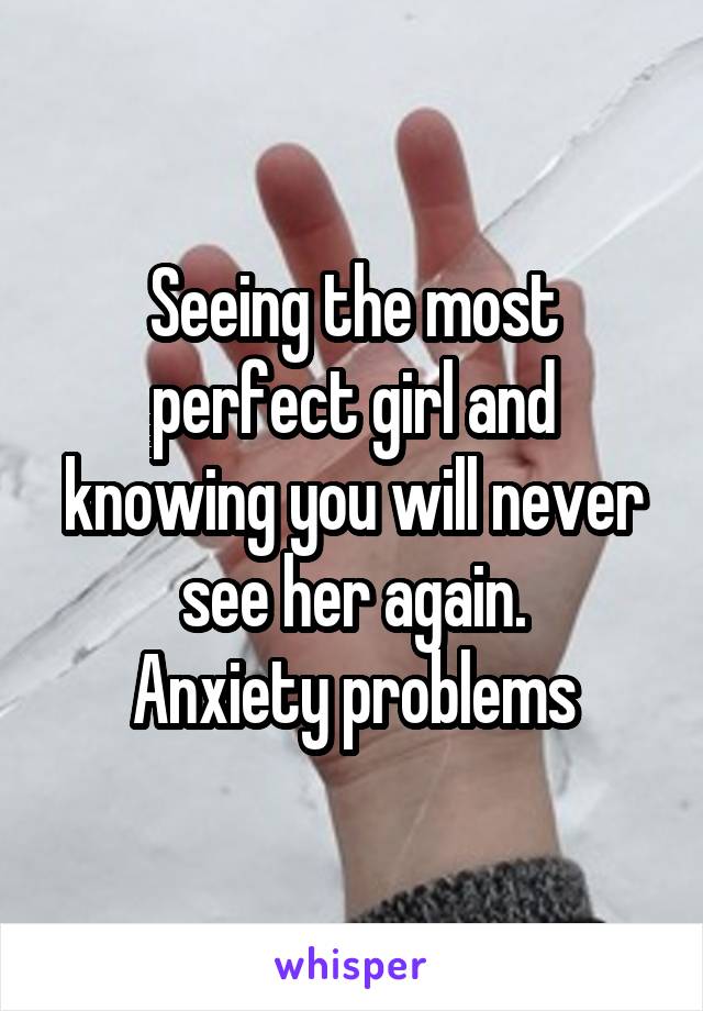 Seeing the most perfect girl and knowing you will never see her again.
Anxiety problems