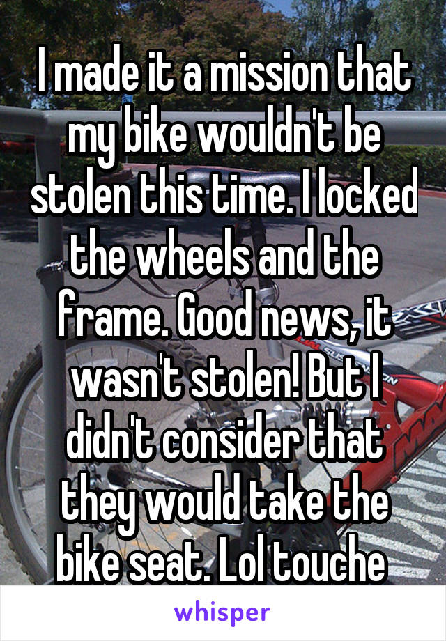 I made it a mission that my bike wouldn't be stolen this time. I locked the wheels and the frame. Good news, it wasn't stolen! But I didn't consider that they would take the bike seat. Lol touche 