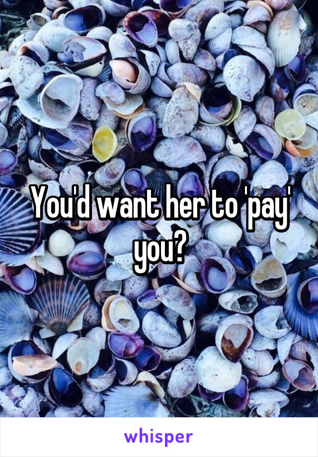 You'd want her to 'pay' you?