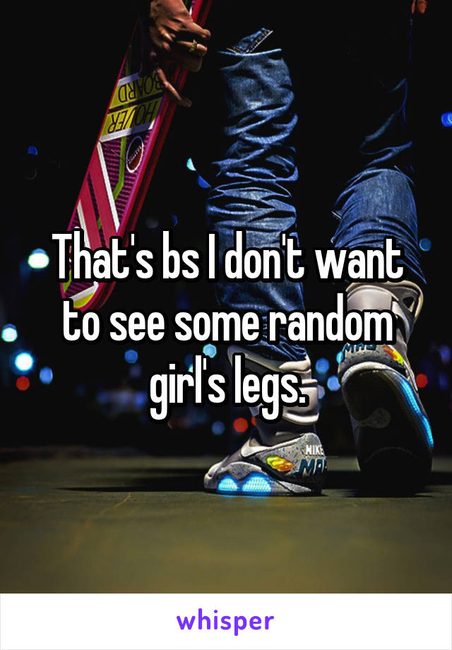 That's bs I don't want to see some random girl's legs.