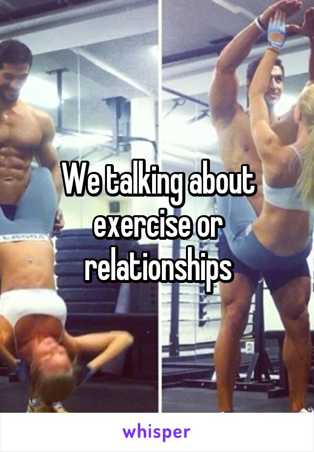 We talking about exercise or relationships
