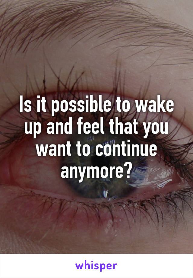 Is it possible to wake up and feel that you want to continue anymore?