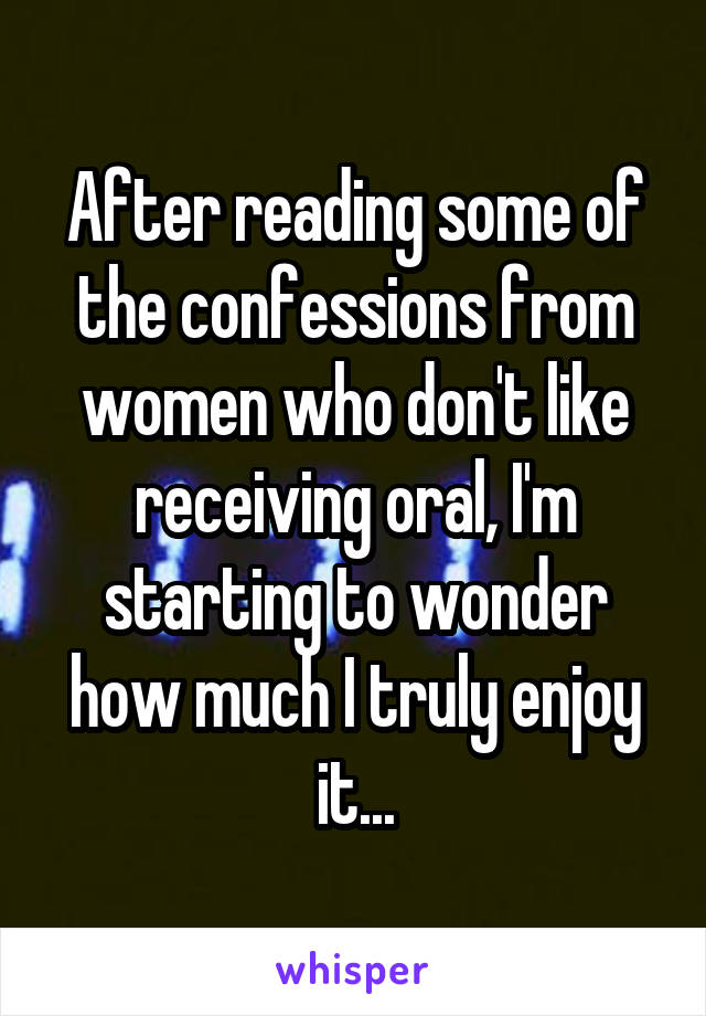 After reading some of the confessions from women who don't like receiving oral, I'm starting to wonder how much I truly enjoy it...