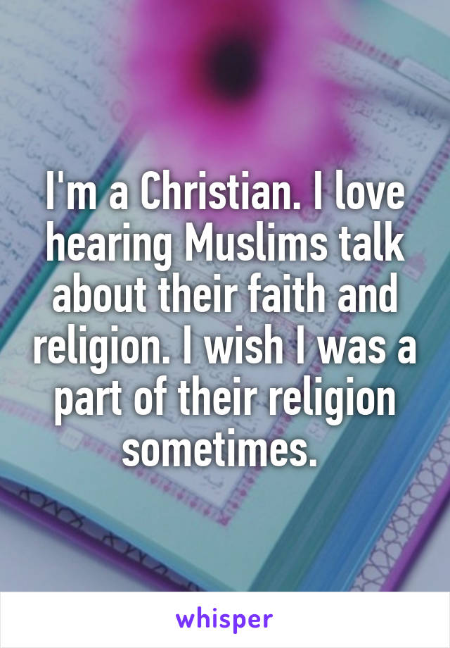 I'm a Christian. I love hearing Muslims talk about their faith and religion. I wish I was a part of their religion sometimes. 