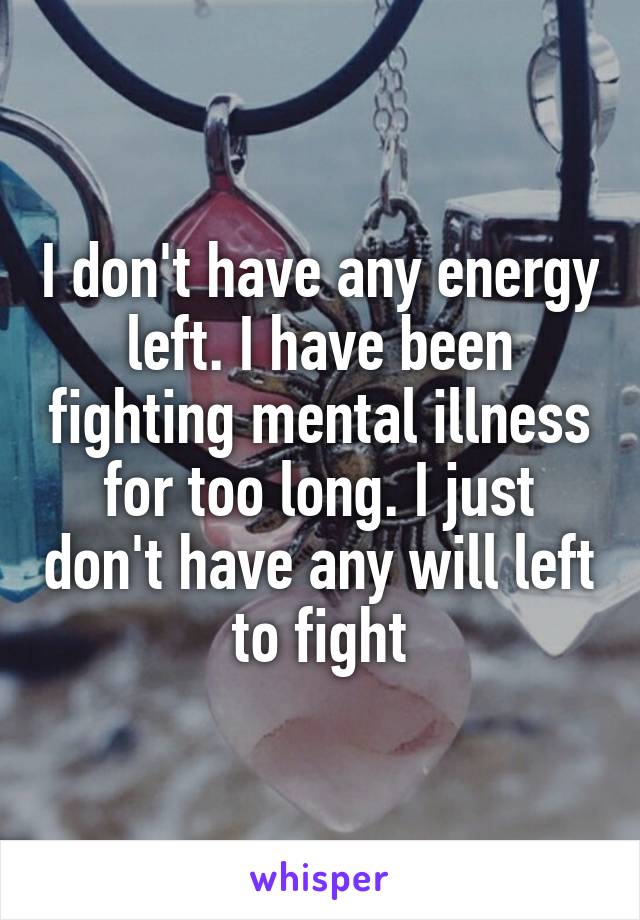 I don't have any energy left. I have been fighting mental illness for too long. I just don't have any will left to fight