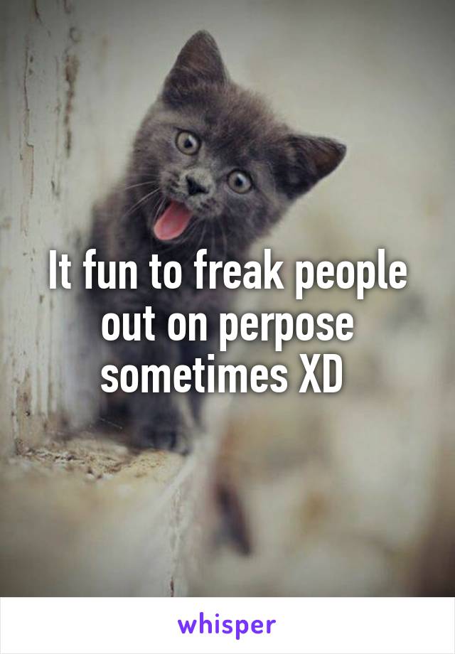 It fun to freak people out on perpose sometimes XD 