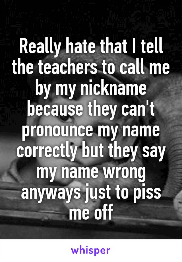 Really hate that I tell the teachers to call me by my nickname because they can't pronounce my name correctly but they say my name wrong anyways just to piss me off