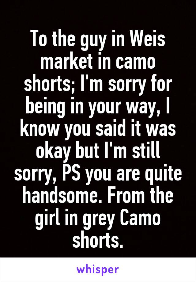 To the guy in Weis market in camo shorts; I'm sorry for being in your way, I know you said it was okay but I'm still sorry, PS you are quite handsome. From the girl in grey Camo shorts.