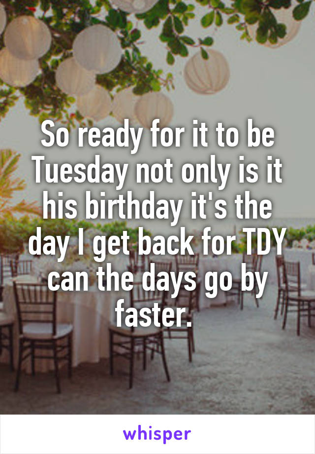 So ready for it to be Tuesday not only is it his birthday it's the day I get back for TDY can the days go by faster. 