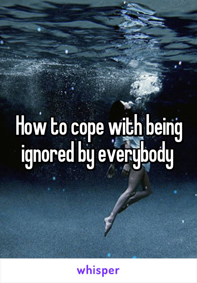 How to cope with being ignored by everybody 