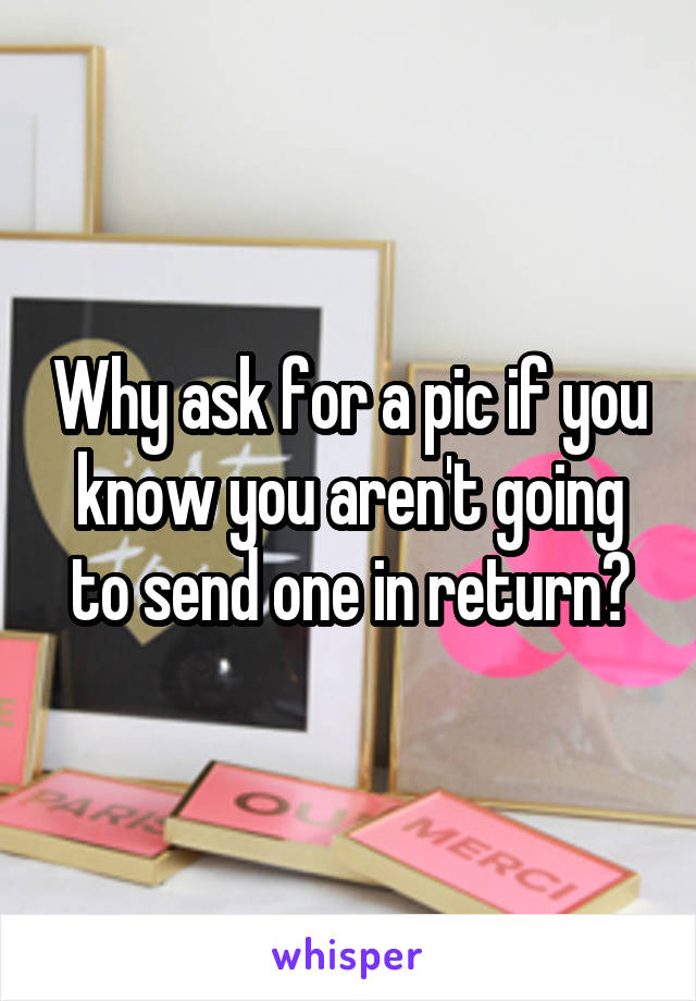 Why ask for a pic if you know you aren't going to send one in return?