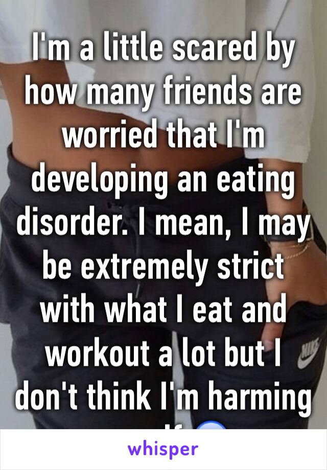 I'm a little scared by how many friends are worried that I'm developing an eating disorder. I mean, I may be extremely strict with what I eat and workout a lot but I don't think I'm harming myself 😰