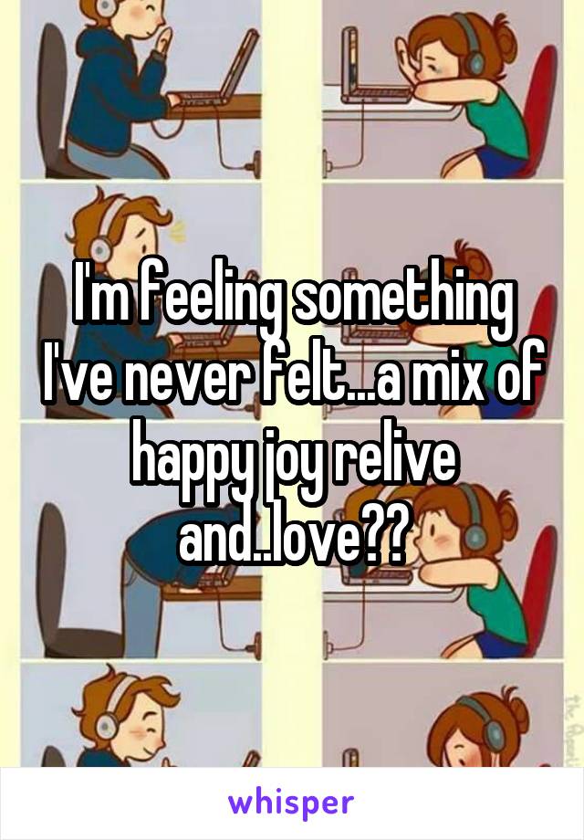 I'm feeling something I've never felt...a mix of happy joy relive and..love??