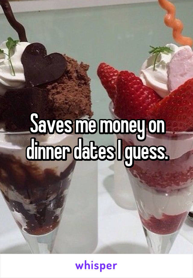 Saves me money on dinner dates I guess.