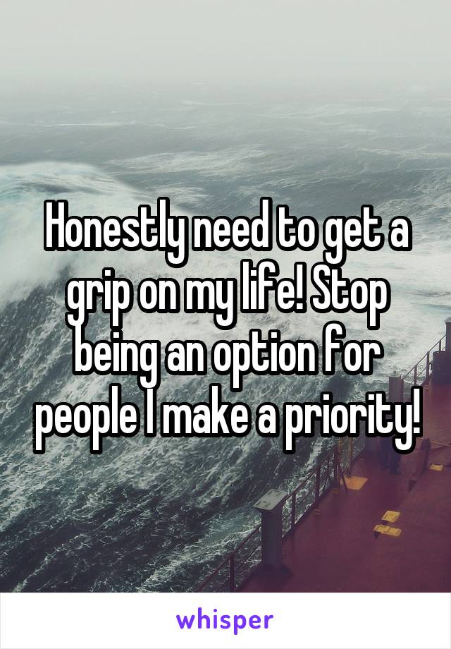 Honestly need to get a grip on my life! Stop being an option for people I make a priority!