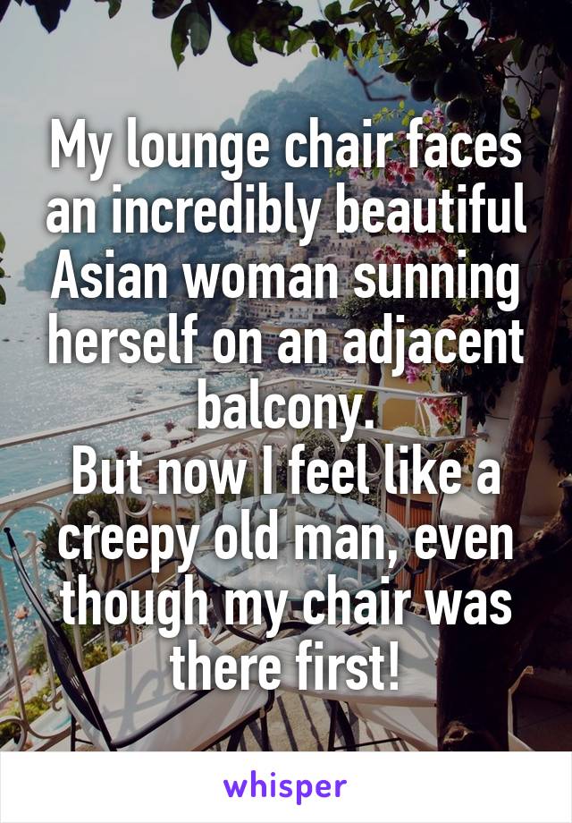 My lounge chair faces an incredibly beautiful Asian woman sunning herself on an adjacent balcony.
But now I feel like a creepy old man, even though my chair was there first!