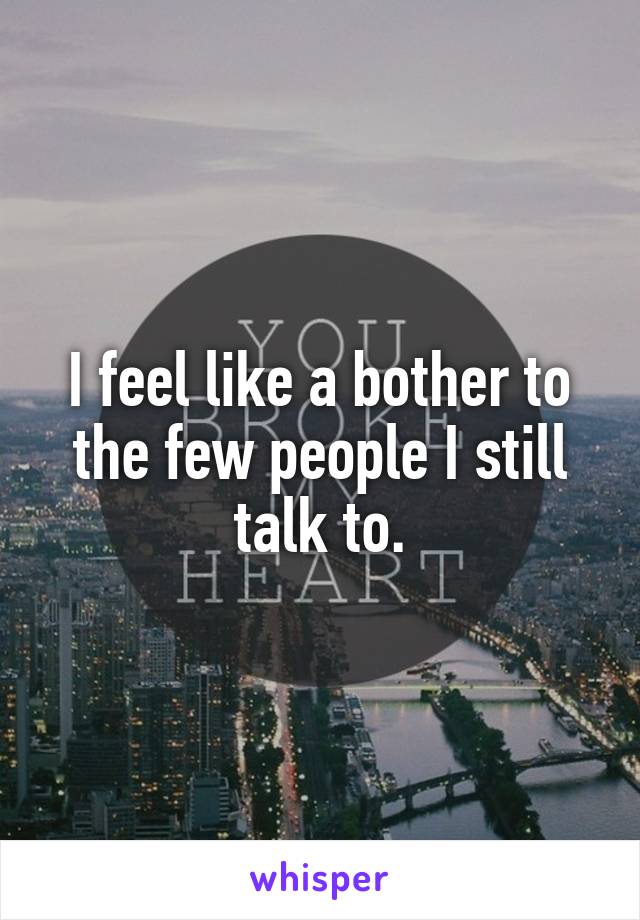 I feel like a bother to the few people I still talk to.