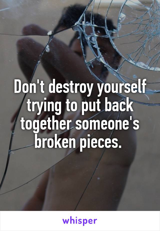 Don't destroy yourself trying to put back together someone's broken pieces. 