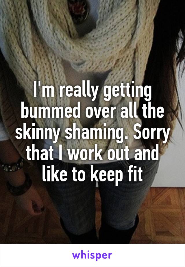 I'm really getting bummed over all the skinny shaming. Sorry that I work out and like to keep fit