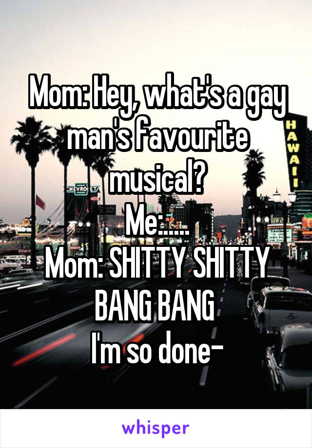 Mom: Hey, what's a gay man's favourite musical?
Me:.....
Mom: SHITTY SHITTY BANG BANG 
I'm so done-