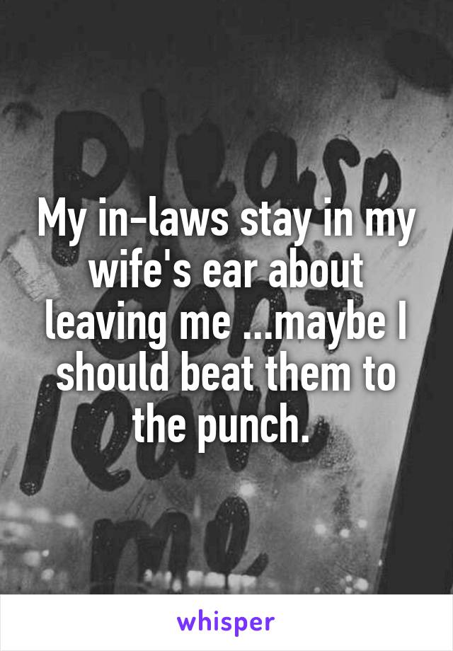 My in-laws stay in my wife's ear about leaving me ...maybe I should beat them to the punch. 