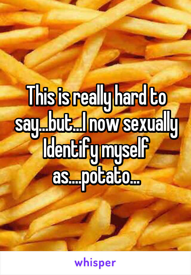 This is really hard to say...but...I now sexually Identify myself as....potato...