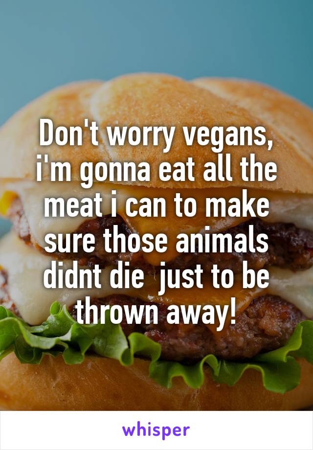 Don't worry vegans, i'm gonna eat all the meat i can to make sure those animals didnt die  just to be thrown away!