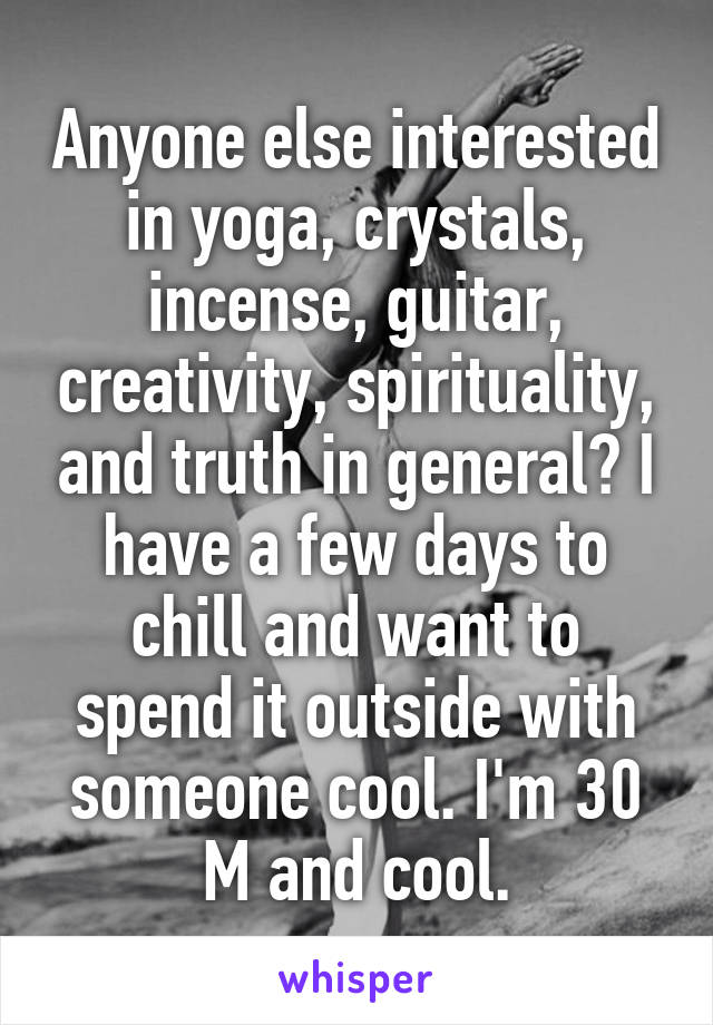 Anyone else interested in yoga, crystals, incense, guitar, creativity, spirituality, and truth in general? I have a few days to chill and want to spend it outside with someone cool. I'm 30 M and cool.