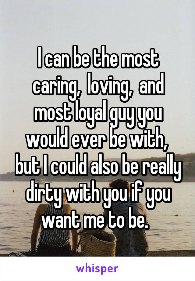 I can be the most caring,  loving,  and most loyal guy you would ever be with,  but I could also be really dirty with you if you want me to be.  
