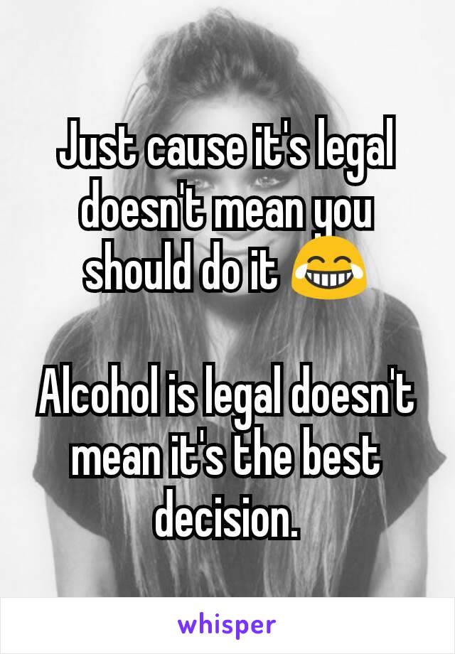 Just cause it's legal doesn't mean you should do it 😂

Alcohol is legal doesn't mean it's the best decision.