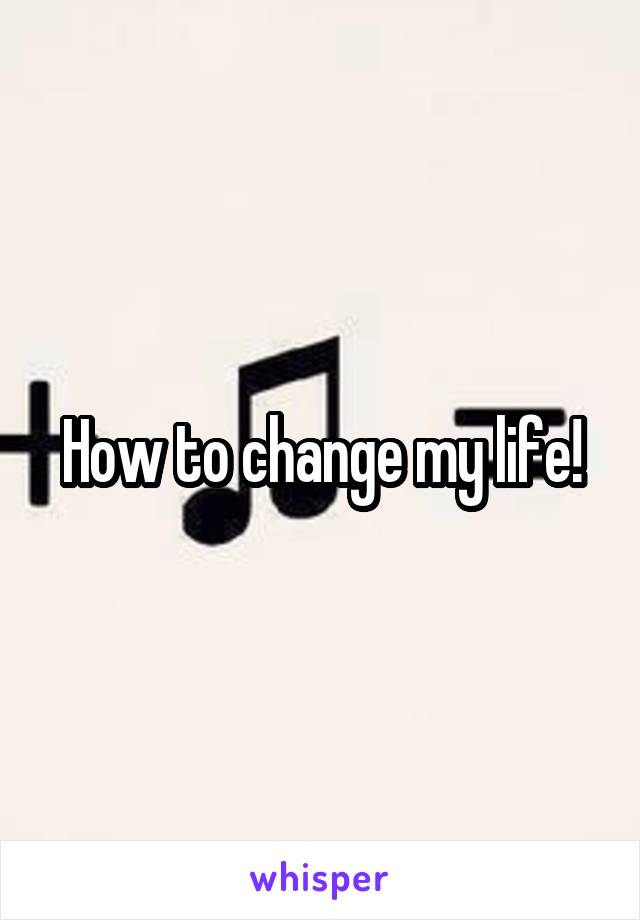 How to change my life!