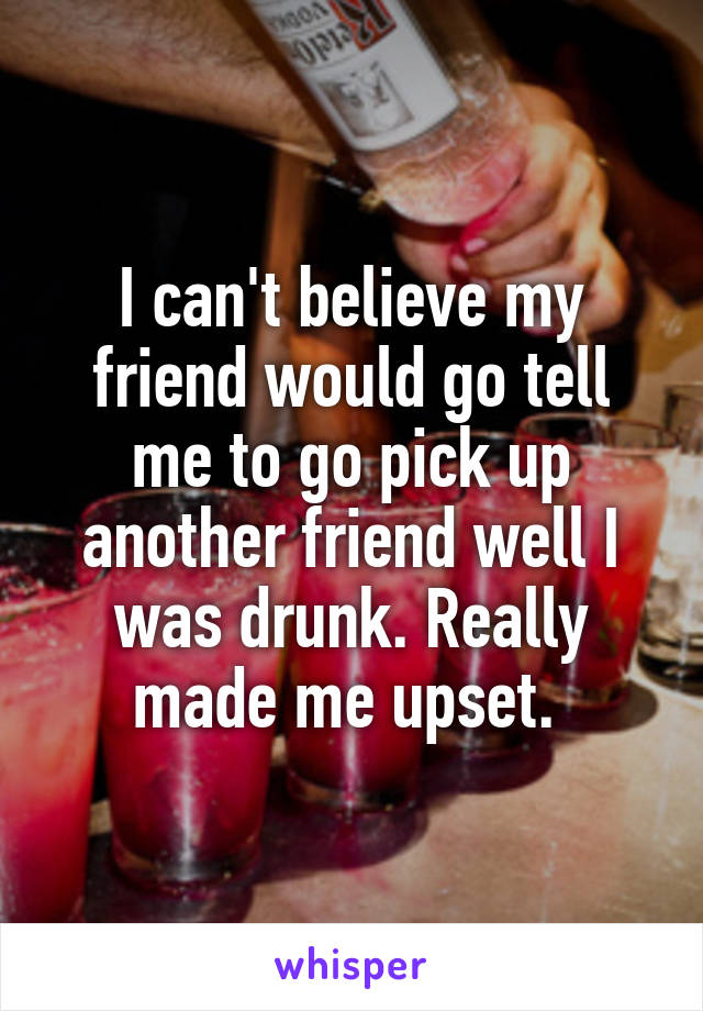 I can't believe my friend would go tell me to go pick up another friend well I was drunk. Really made me upset. 