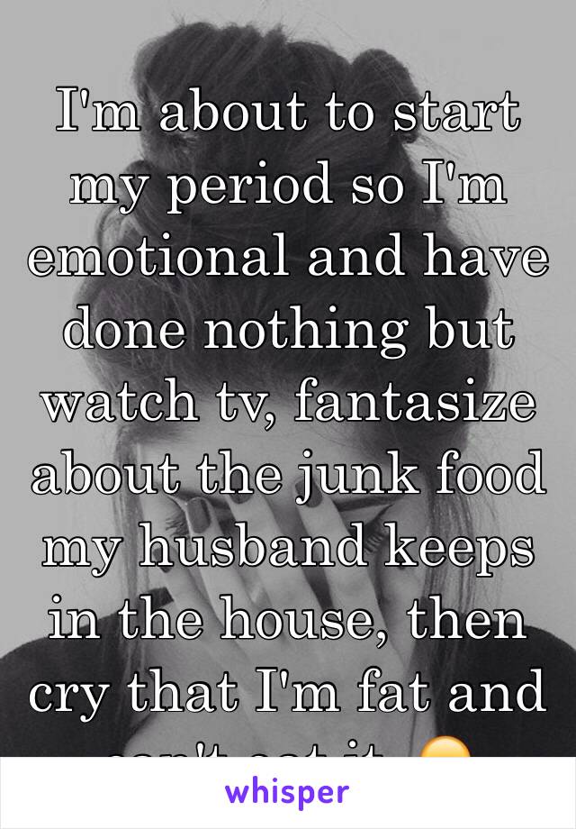 I'm about to start my period so I'm emotional and have done nothing but watch tv, fantasize about the junk food my husband keeps in the house, then cry that I'm fat and can't eat it. 😞