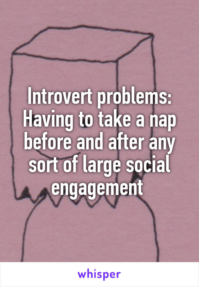 Introvert problems:
Having to take a nap before and after any sort of large social engagement 