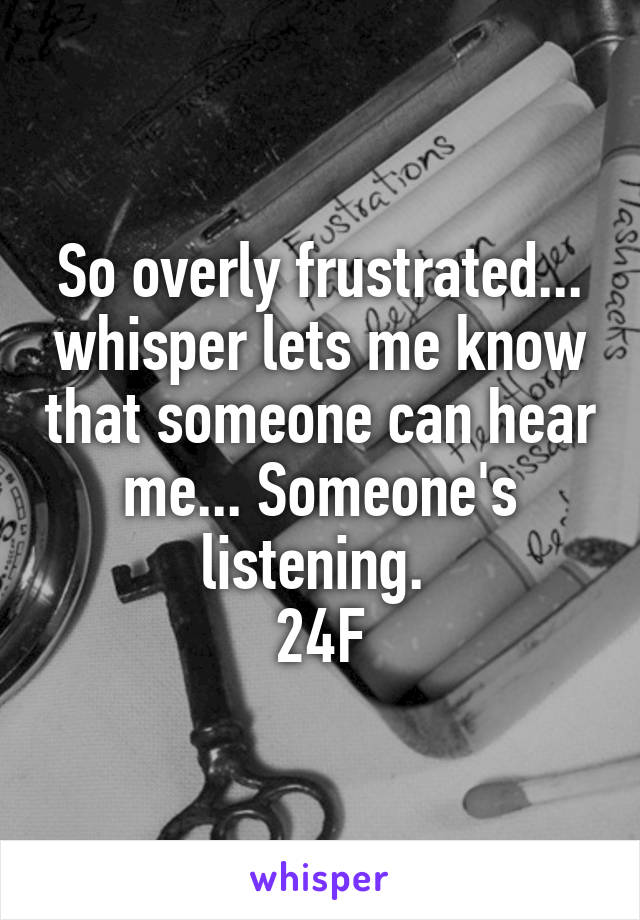 So overly frustrated... whisper lets me know that someone can hear me... Someone's listening. 
24F