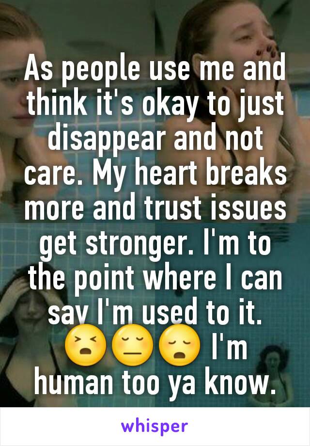 As people use me and think it's okay to just disappear and not care. My heart breaks more and trust issues get stronger. I'm to the point where I can say I'm used to it. 😣😔😳 I'm human too ya know.