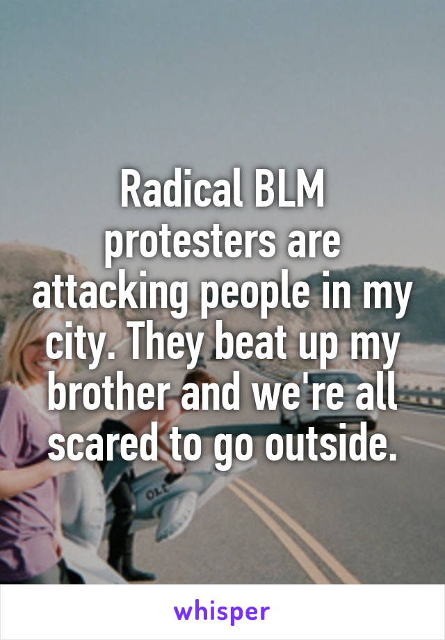 Radical BLM protesters are attacking people in my city. They beat up my brother and we're all scared to go outside.