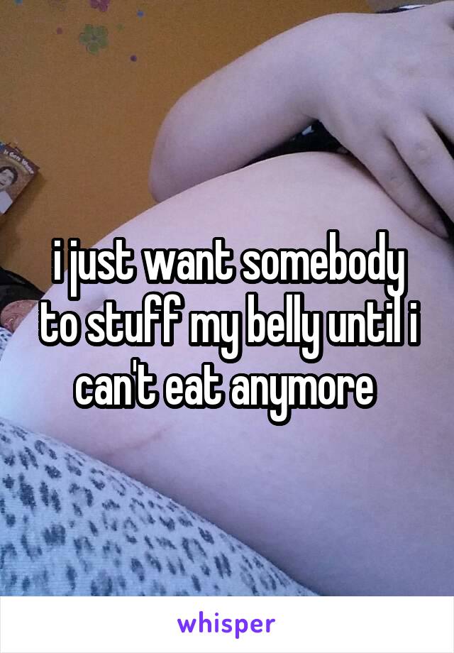 i just want somebody to stuff my belly until i can't eat anymore 