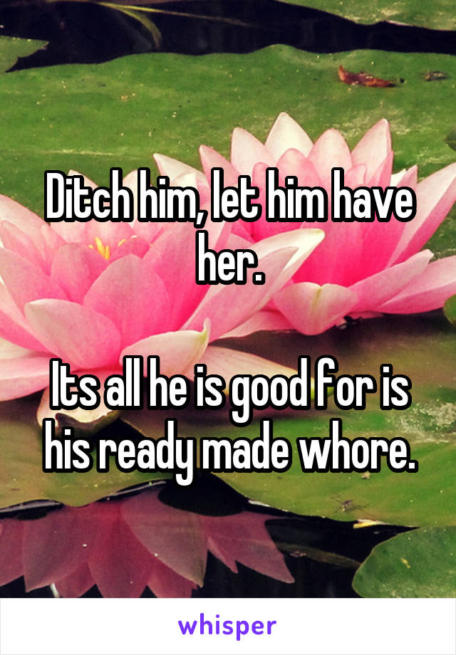 Ditch him, let him have her.

Its all he is good for is his ready made whore.