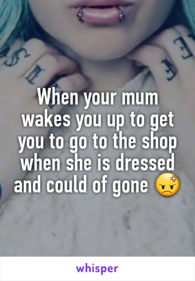 When your mum wakes you up to get you to go to the shop when she is dressed and could of gone 😡