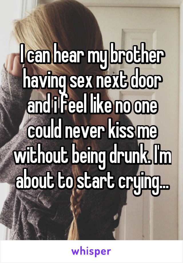 I can hear my brother having sex next door and i feel like no one could never kiss me without being drunk. I'm about to start crying...
