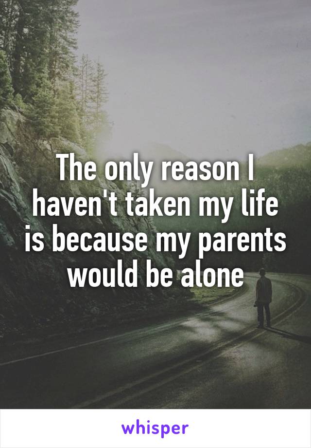 The only reason I haven't taken my life is because my parents would be alone