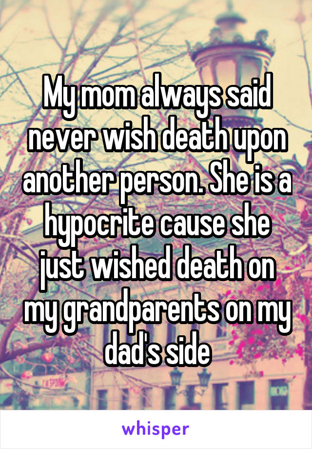 My mom always said never wish death upon another person. She is a hypocrite cause she just wished death on my grandparents on my dad's side