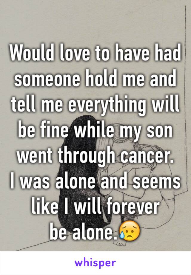 Would love to have had someone hold me and tell me everything will be fine while my son went through cancer. 
I was alone and seems like I will forever 
be alone.😥