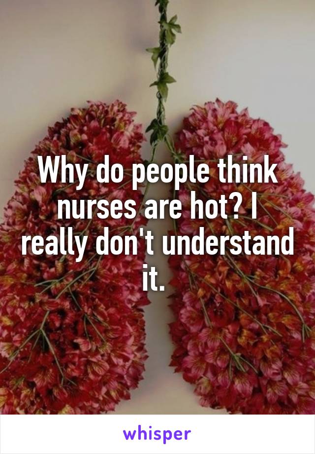 Why do people think nurses are hot? I really don't understand it. 