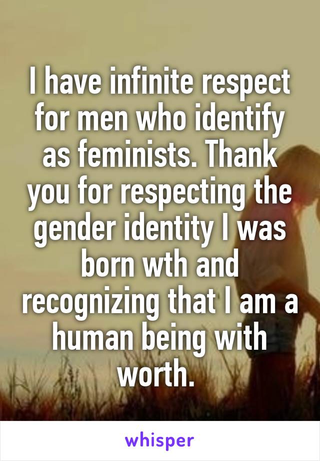 I have infinite respect for men who identify as feminists. Thank you for respecting the gender identity I was born wth and recognizing that I am a human being with worth. 