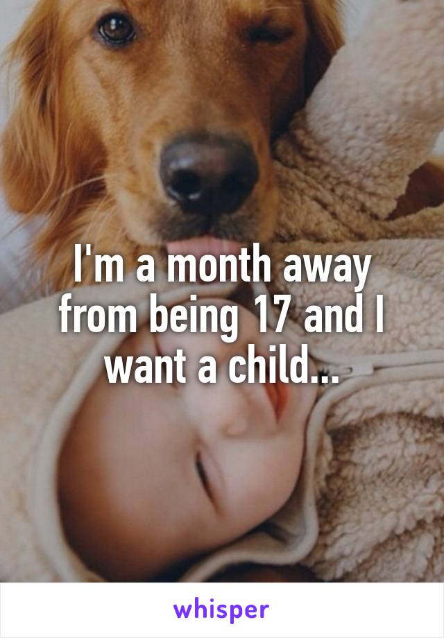 I'm a month away from being 17 and I want a child...