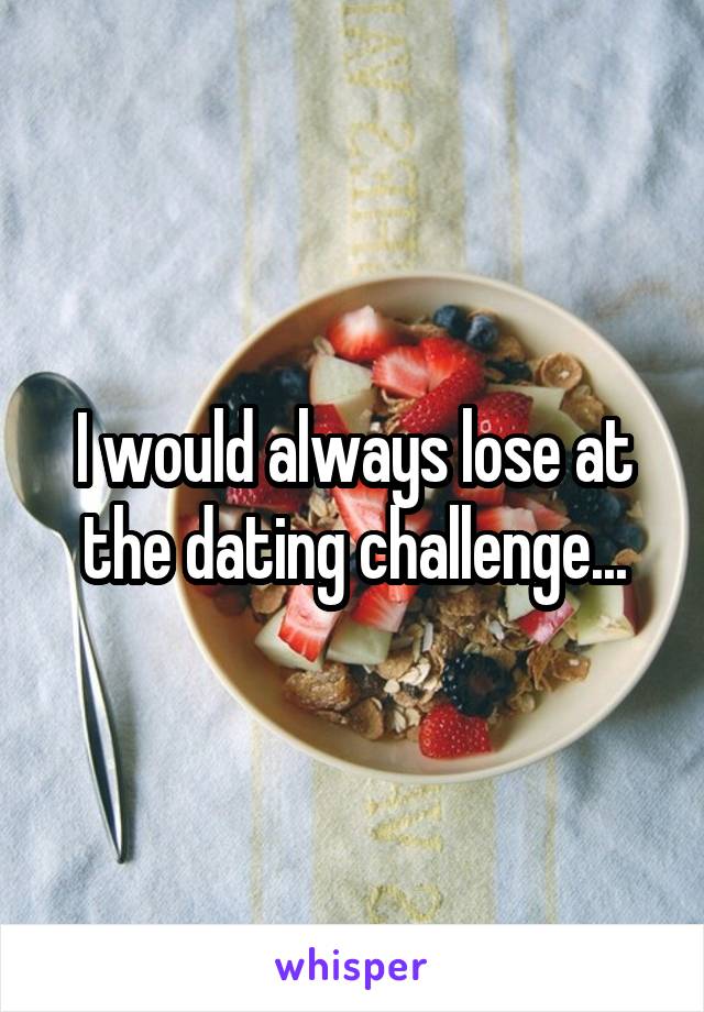 I would always lose at the dating challenge...